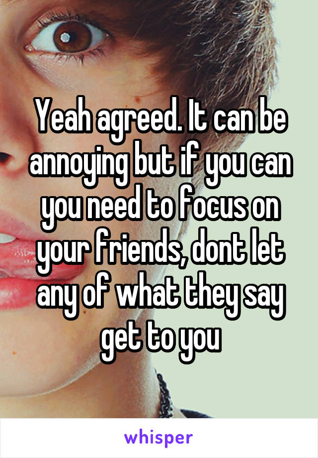 Yeah agreed. It can be annoying but if you can you need to focus on your friends, dont let any of what they say get to you