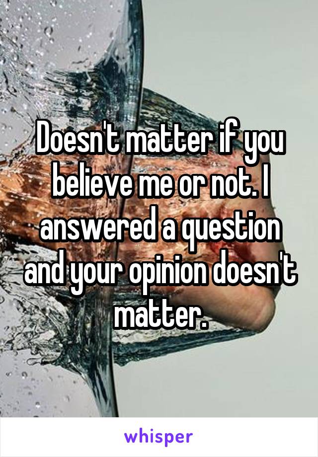 Doesn't matter if you believe me or not. I answered a question and your opinion doesn't matter.