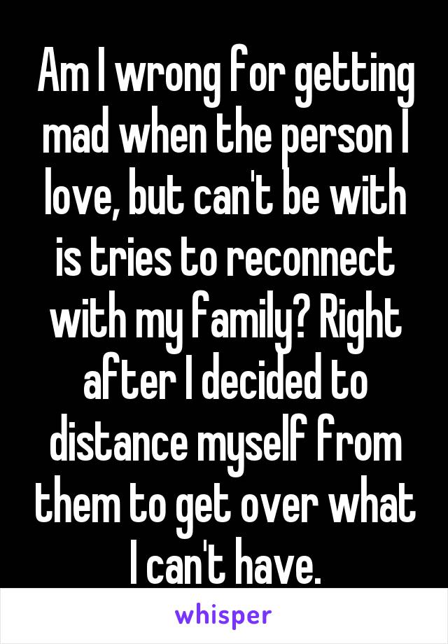 Am I wrong for getting mad when the person I love, but can't be with is tries to reconnect with my family? Right after I decided to distance myself from them to get over what I can't have.