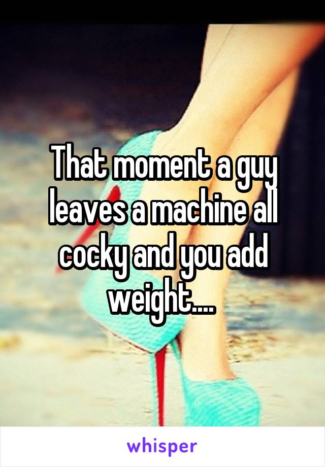 That moment a guy leaves a machine all cocky and you add weight.... 