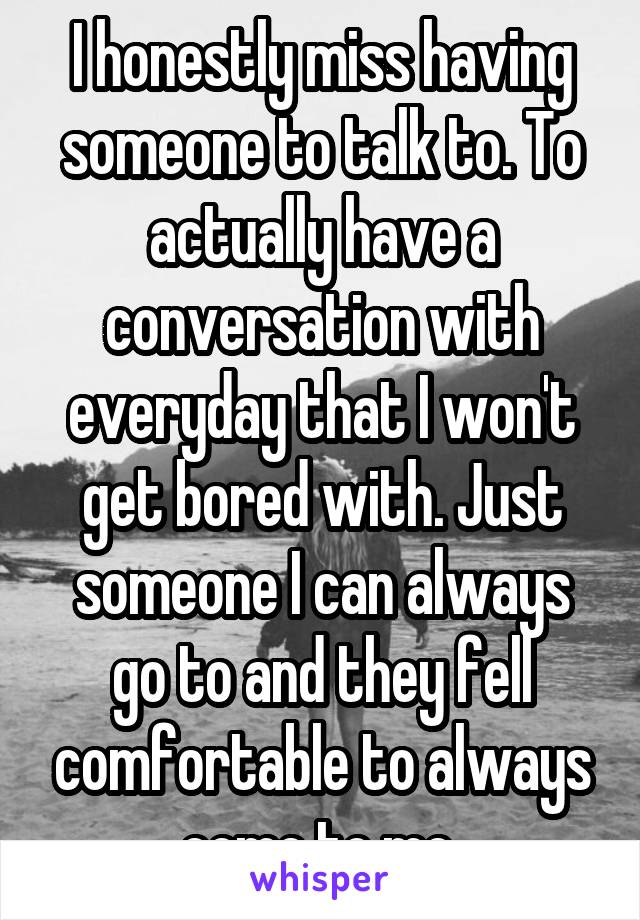 I honestly miss having someone to talk to. To actually have a conversation with everyday that I won't get bored with. Just someone I can always go to and they fell comfortable to always come to me 