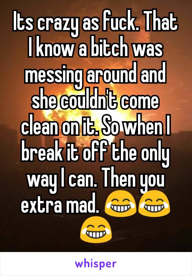 Its crazy as fuck. That I know a bitch was messing around and she couldn't come clean on it. So when I break it off the only way I can. Then you extra mad. 😂😂😂
