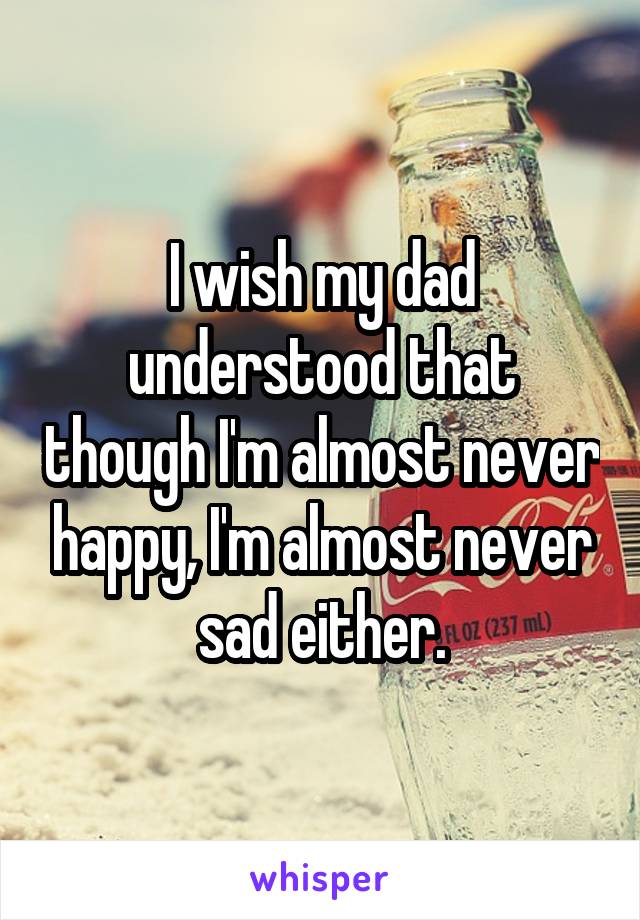 I wish my dad understood that though I'm almost never happy, I'm almost never sad either.