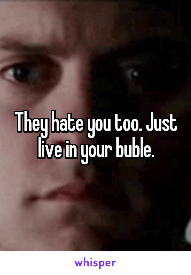 They hate you too. Just live in your buble.