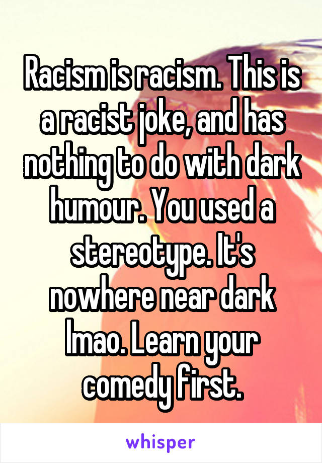 Racism is racism. This is a racist joke, and has nothing to do with dark humour. You used a stereotype. It's nowhere near dark lmao. Learn your comedy first.