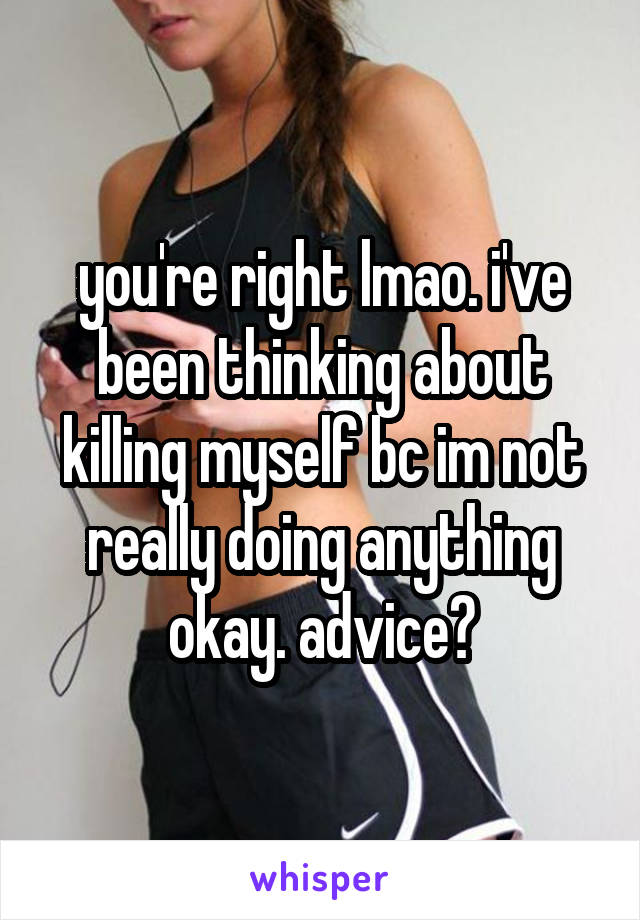 you're right lmao. i've been thinking about killing myself bc im not really doing anything okay. advice?