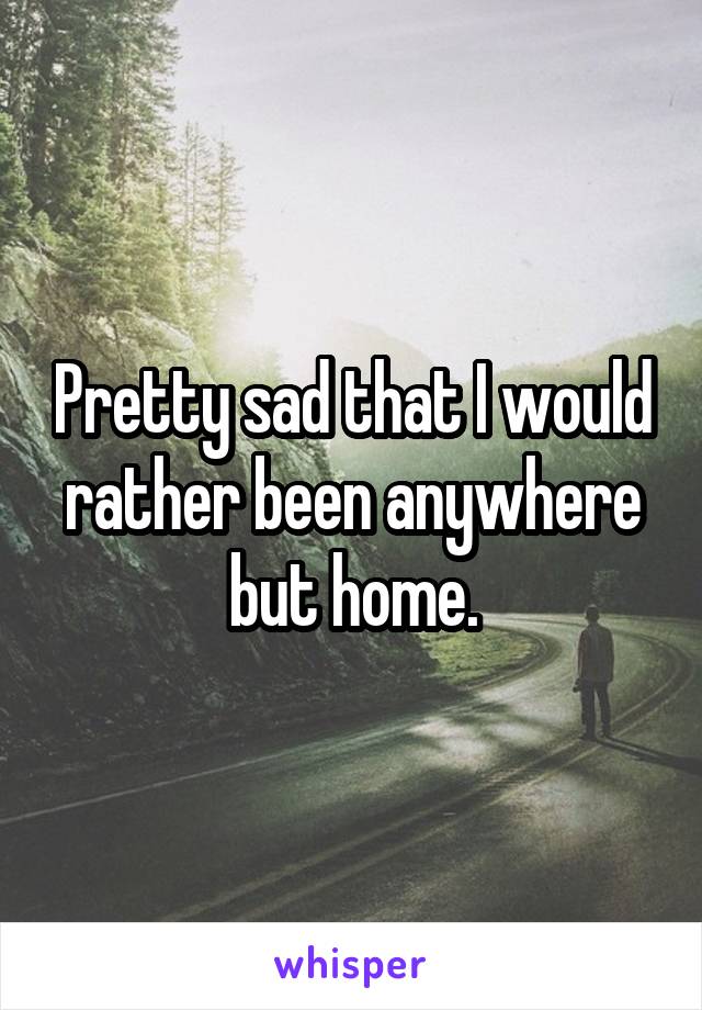 Pretty sad that I would rather been anywhere but home.