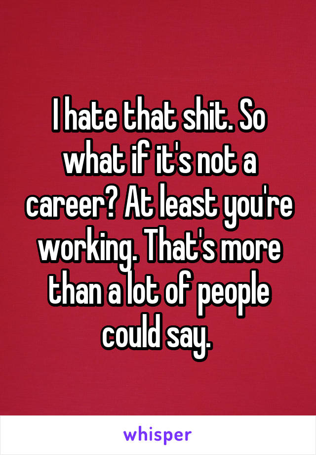 I hate that shit. So what if it's not a career? At least you're working. That's more than a lot of people could say. 