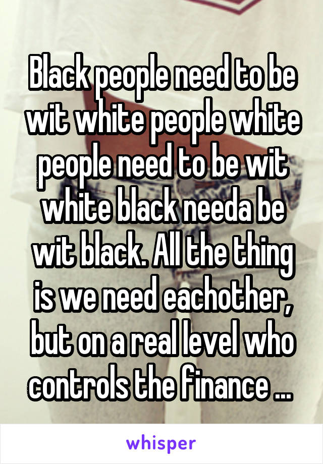 Black people need to be wit white people white people need to be wit white black needa be wit black. All the thing is we need eachother, but on a real level who controls the finance ... 