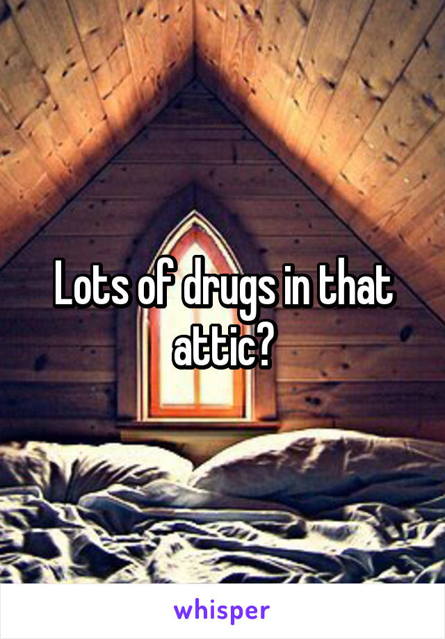 Lots of drugs in that attic?