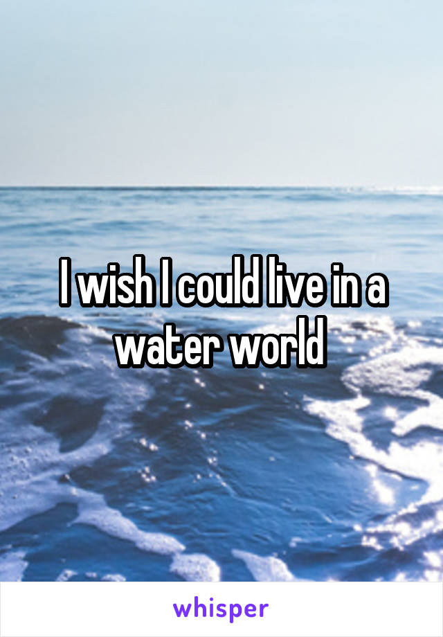 I wish I could live in a water world 