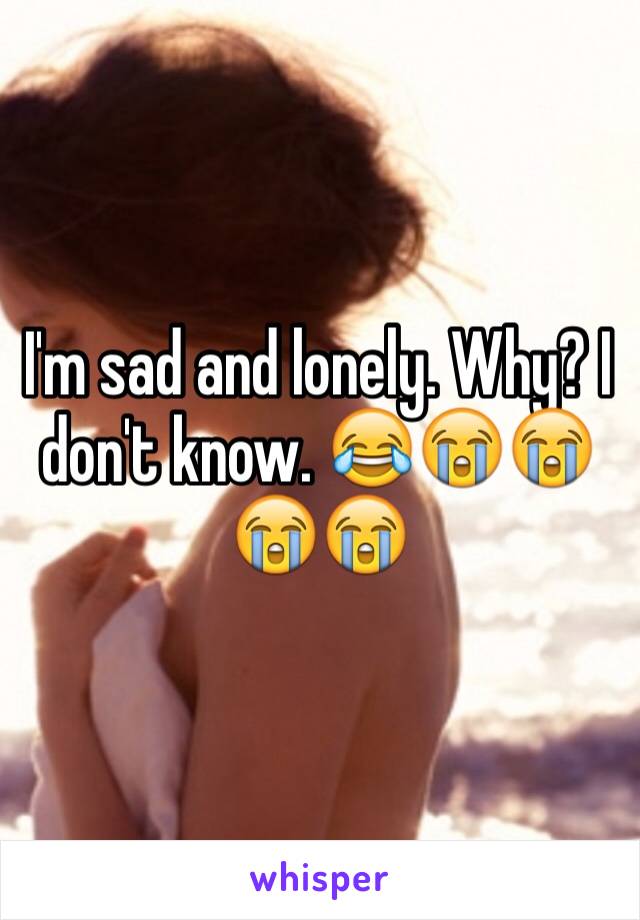 I'm sad and lonely. Why? I don't know. 😂😭😭😭😭