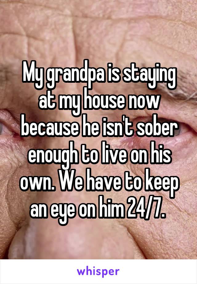 My grandpa is staying at my house now because he isn't sober enough to live on his own. We have to keep an eye on him 24/7. 