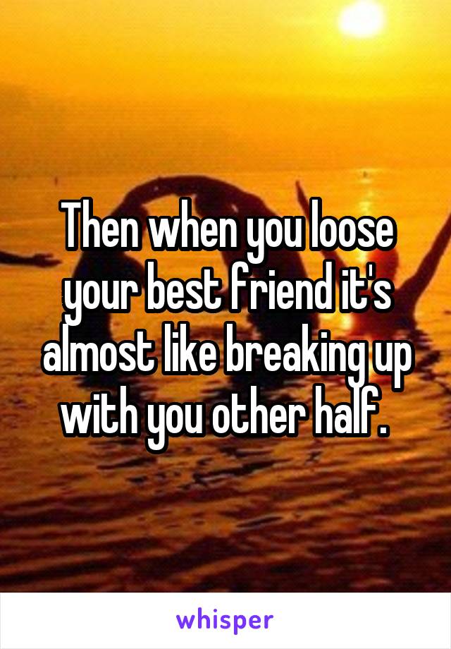 Then when you loose your best friend it's almost like breaking up with you other half. 