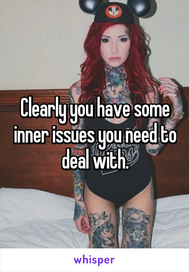 Clearly you have some inner issues you need to deal with.