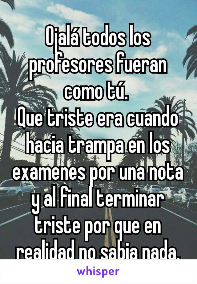 Ojalá todos los profesores fueran como tú. 
Que triste era cuando hacia trampa en los examenes por una nota y al final terminar triste por que en realidad no sabia nada.