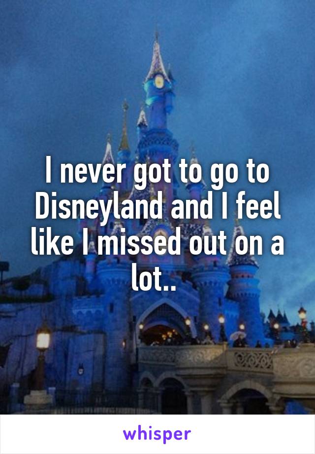 I never got to go to Disneyland and I feel like I missed out on a lot.. 