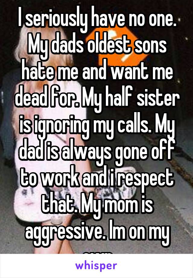 I seriously have no one. My dads oldest sons hate me and want me dead for. My half sister is ignoring my calls. My dad is always gone off to work and i respect that. My mom is aggressive. Im on my own