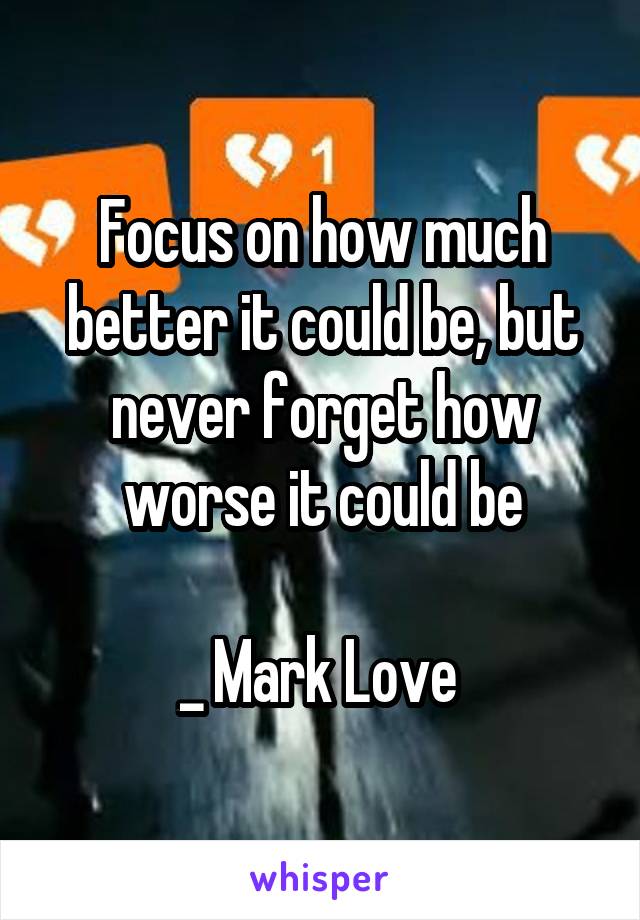 Focus on how much better it could be, but never forget how worse it could be

_ Mark Love 