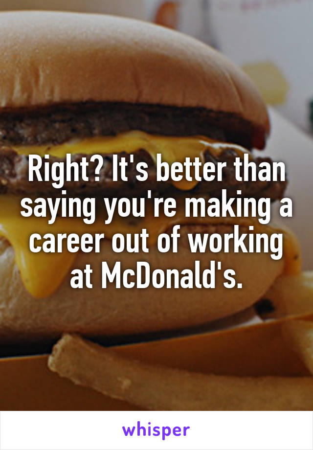 Right? It's better than saying you're making a career out of working at McDonald's.