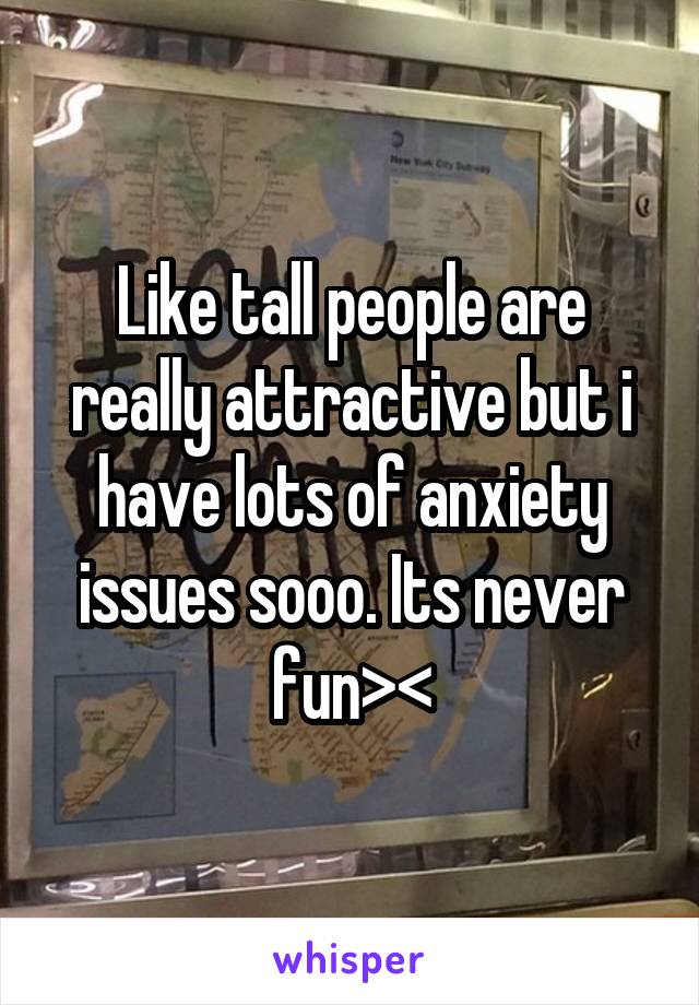 Like tall people are really attractive but i have lots of anxiety issues sooo. Its never fun><