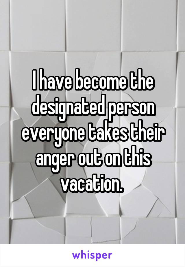 I have become the designated person everyone takes their anger out on this vacation. 