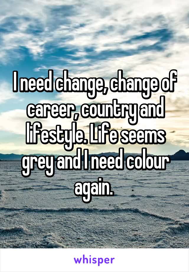 I need change, change of career, country and lifestyle. Life seems grey and I need colour again. 