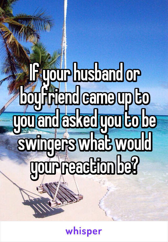 If your husband or boyfriend came up to you and asked you to be swingers what would your reaction be?