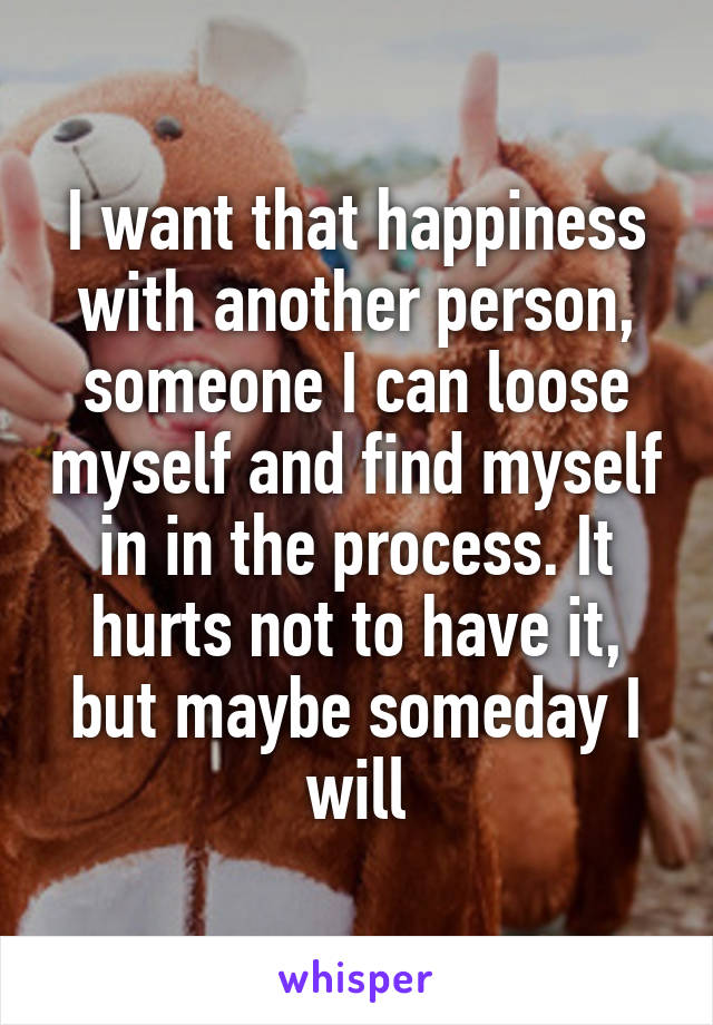 I want that happiness with another person, someone I can loose myself and find myself in in the process. It hurts not to have it, but maybe someday I will