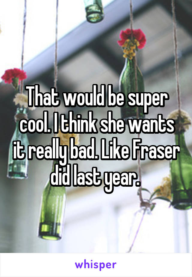 That would be super cool. I think she wants it really bad. Like Fraser did last year. 