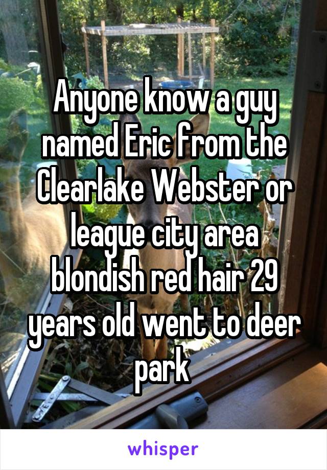 Anyone know a guy named Eric from the Clearlake Webster or league city area blondish red hair 29 years old went to deer park 