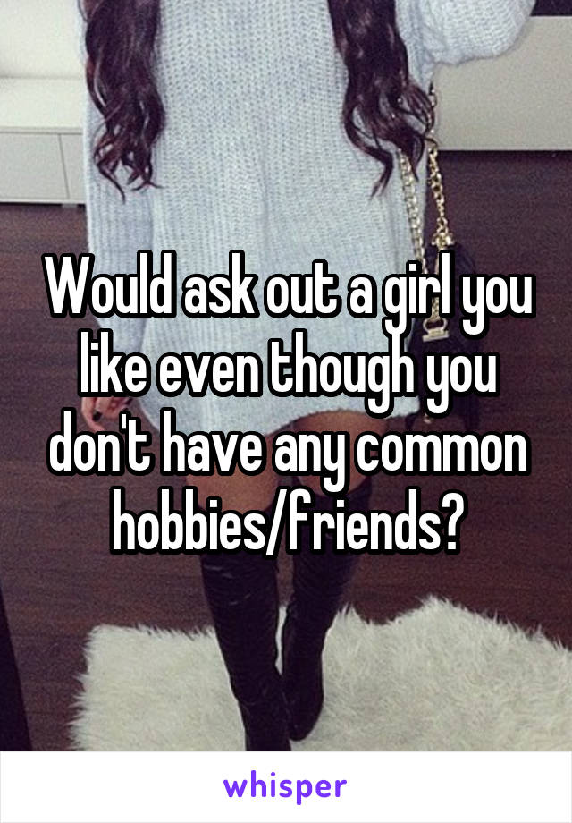 Would ask out a girl you like even though you don't have any common hobbies/friends?