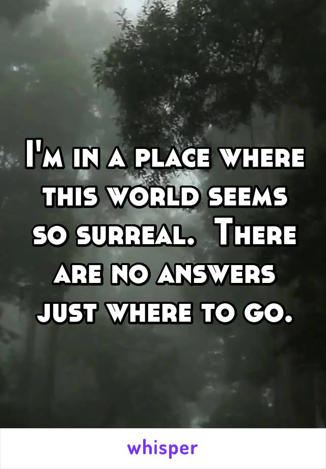 I'm in a place where this world seems so surreal.  There are no answers just where to go.