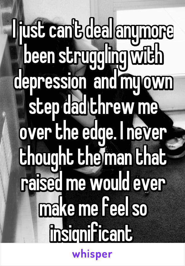 I just can't deal anymore been struggling with depression  and my own step dad threw me over the edge. I never thought the man that raised me would ever make me feel so insignificant 