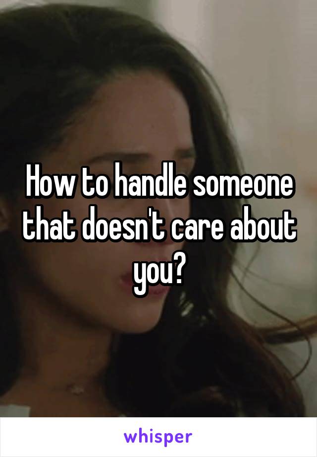 How to handle someone that doesn't care about you?