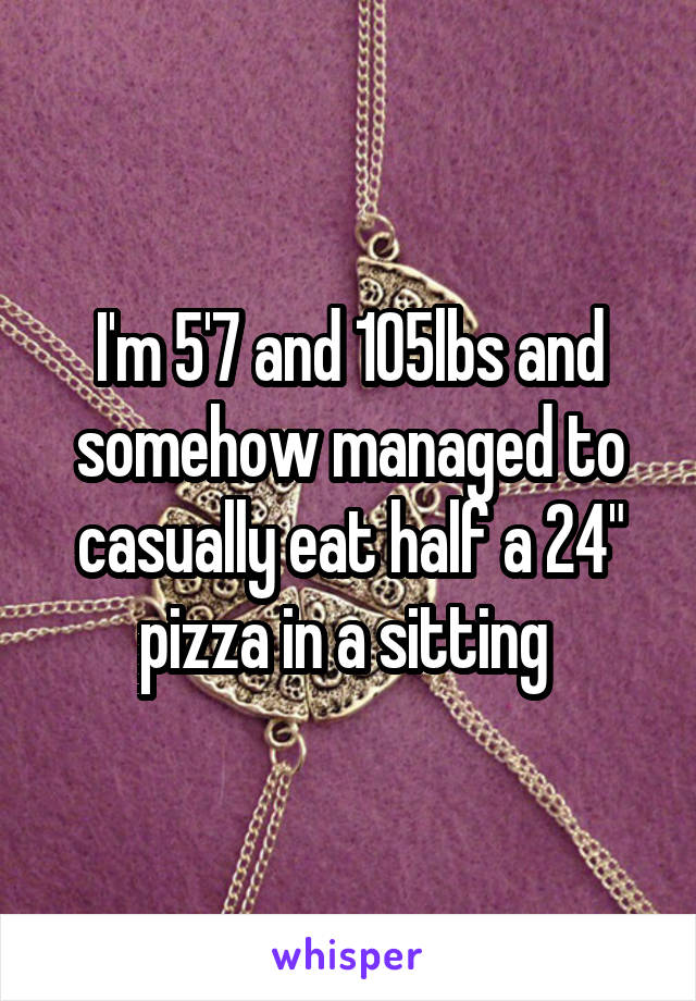 I'm 5'7 and 105lbs and somehow managed to casually eat half a 24" pizza in a sitting 