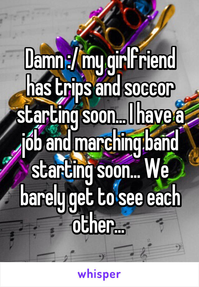 Damn :/ my girlfriend has trips and soccor starting soon... I have a job and marching band starting soon... We barely get to see each other... 