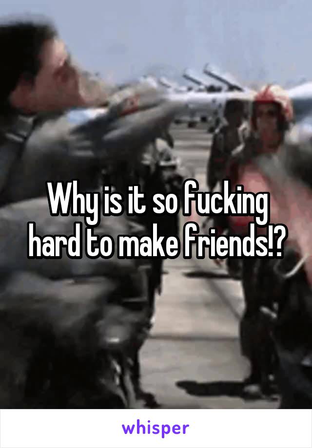 Why is it so fucking hard to make friends!?