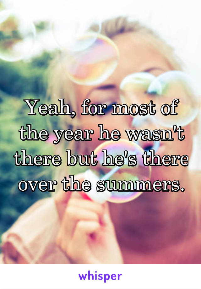 Yeah, for most of the year he wasn't there but he's there over the summers.