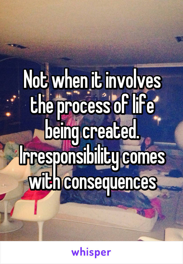 Not when it involves the process of life being created. Irresponsibility comes with consequences