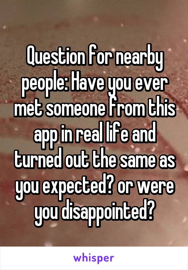 Question for nearby people: Have you ever met someone from this app in real life and turned out the same as you expected? or were you disappointed?