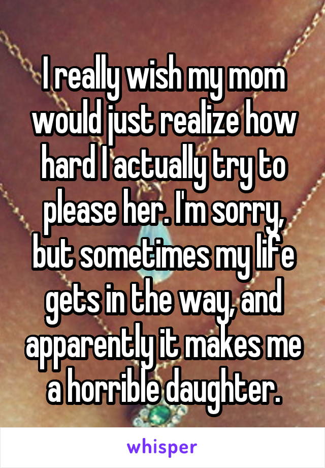 I really wish my mom would just realize how hard I actually try to please her. I'm sorry, but sometimes my life gets in the way, and apparently it makes me a horrible daughter.