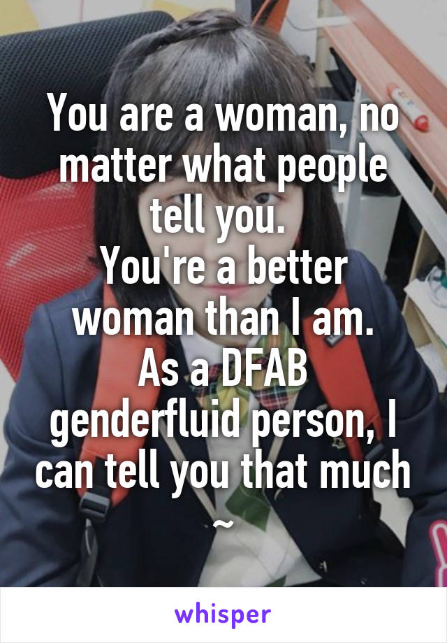 You are a woman, no matter what people tell you. 
You're a better woman than I am.
As a DFAB genderfluid person, I can tell you that much ~