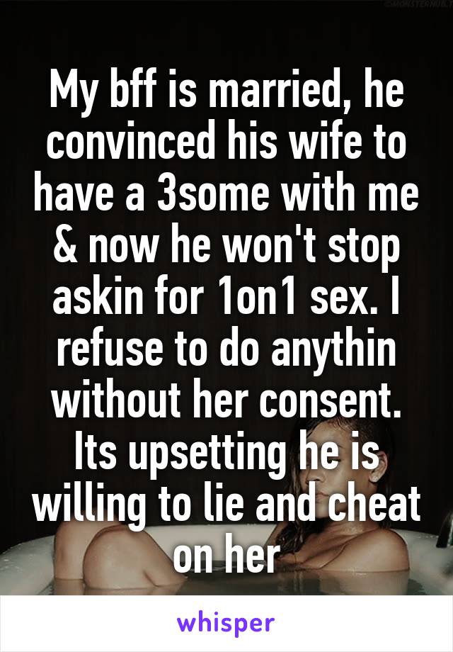 My bff is married, he convinced his wife to have a 3some with me & now he won't stop askin for 1on1 sex. I refuse to do anythin without her consent. Its upsetting he is willing to lie and cheat on her