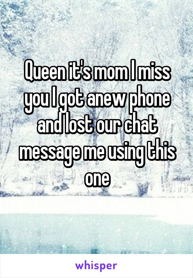 Queen it's mom I miss you I got anew phone and lost our chat message me using this one
