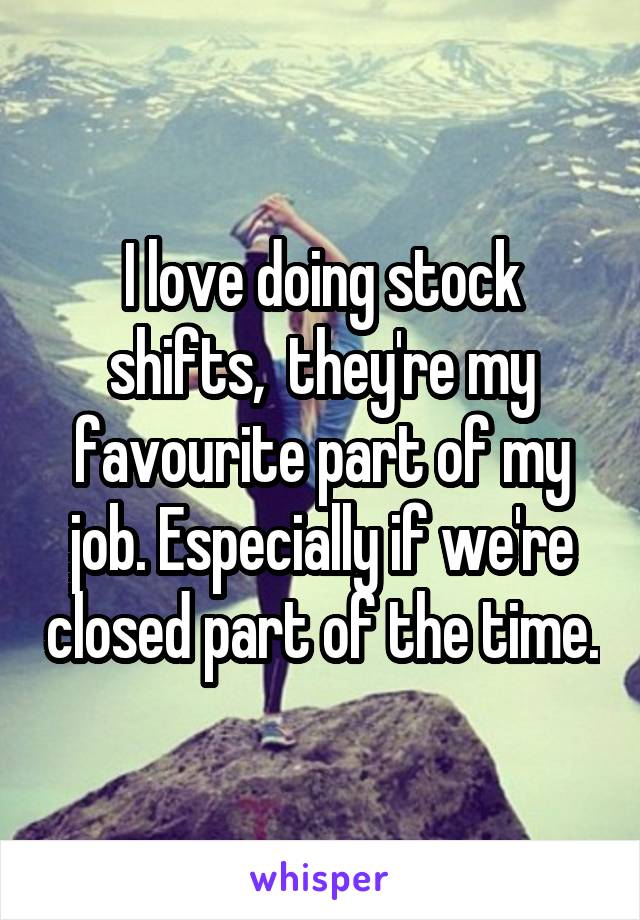 I love doing stock shifts,  they're my favourite part of my job. Especially if we're closed part of the time.