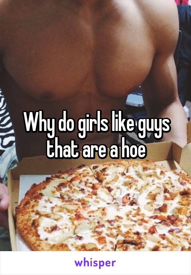 Why do girls like guys that are a hoe