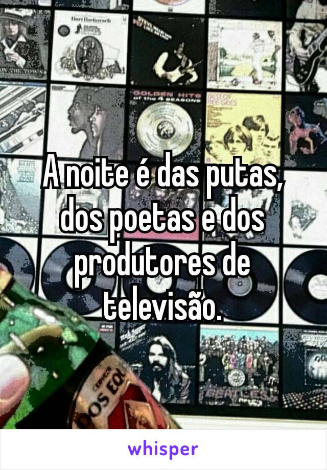 A noite é das putas, dos poetas e dos produtores de televisão.