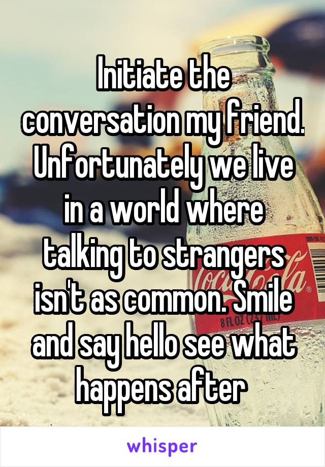 Initiate the conversation my friend. Unfortunately we live in a world where talking to strangers isn't as common. Smile and say hello see what happens after 