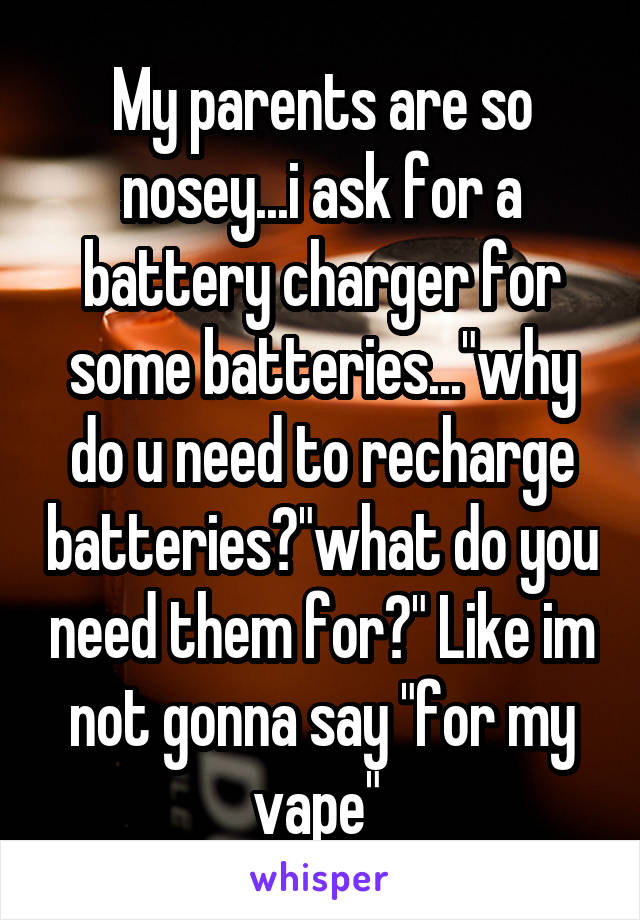 My parents are so nosey...i ask for a battery charger for some batteries..."why do u need to recharge batteries?"what do you need them for?" Like im not gonna say "for my vape" 